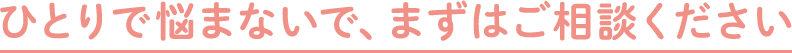 ひとりで悩まないで、まずはご相談ください